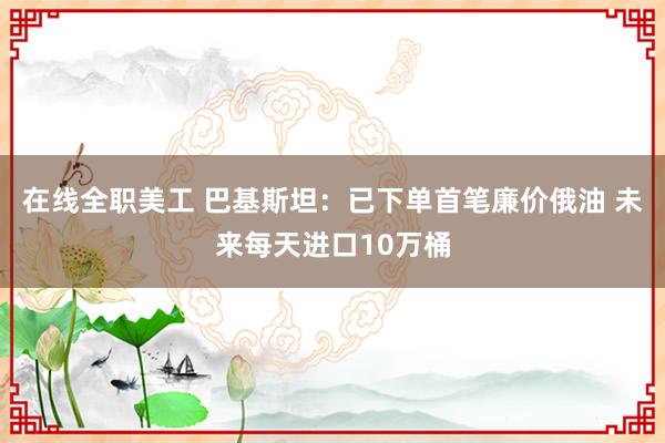 在线全职美工 巴基斯坦：已下单首笔廉价俄油 未来每天进口10万桶