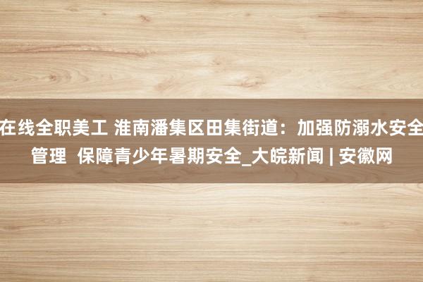 在线全职美工 淮南潘集区田集街道：加强防溺水安全管理  保障青少年暑期安全_大皖新闻 | 安徽网