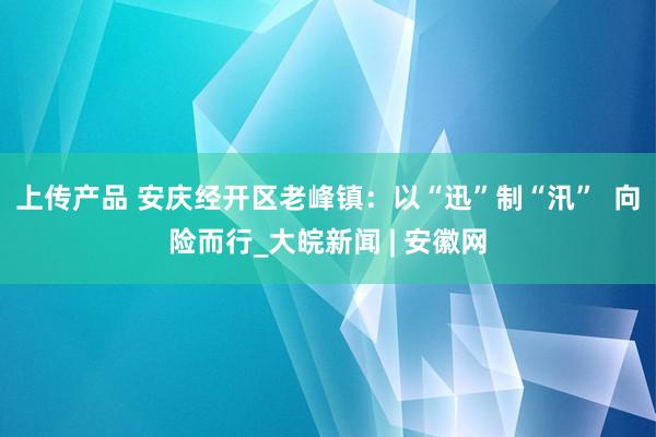 上传产品 安庆经开区老峰镇：以“迅”制“汛”  向险而行_大皖新闻 | 安徽网