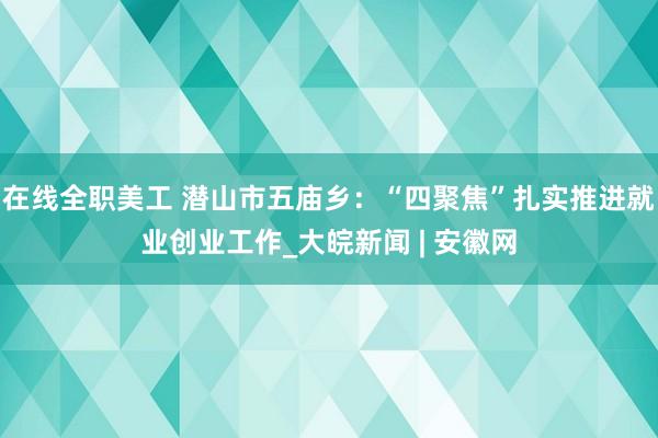 在线全职美工 潜山市五庙乡：“四聚焦”扎实推进就业创业工作_大皖新闻 | 安徽网