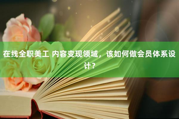 在线全职美工 内容变现领域，该如何做会员体系设计？