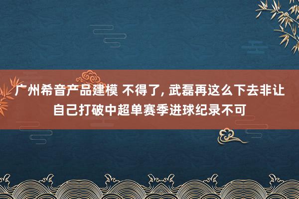 广州希音产品建模 不得了, 武磊再这么下去非让自己打破中超单赛季进球纪录不可