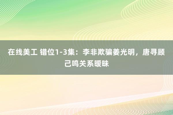 在线美工 错位1-3集：李非欺骗姜光明，唐寻顾己鸣关系暧昧