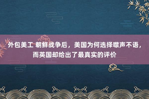 外包美工 朝鲜战争后，美国为何选择噤声不语，而英国却给出了最真实的评价