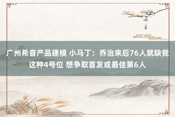 广州希音产品建模 小马丁：乔治来后76人就缺我这种4号位 想争取首发或最佳第6人