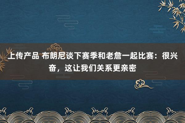 上传产品 布朗尼谈下赛季和老詹一起比赛：很兴奋，这让我们关系更亲密