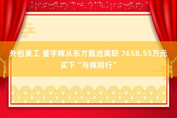 外包美工 董宇辉从东方甄选离职 7658.55万元买下“与辉同行”