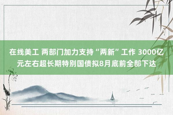 在线美工 两部门加力支持“两新”工作 3000亿元左右超长期特别国债拟8月底前全部下达