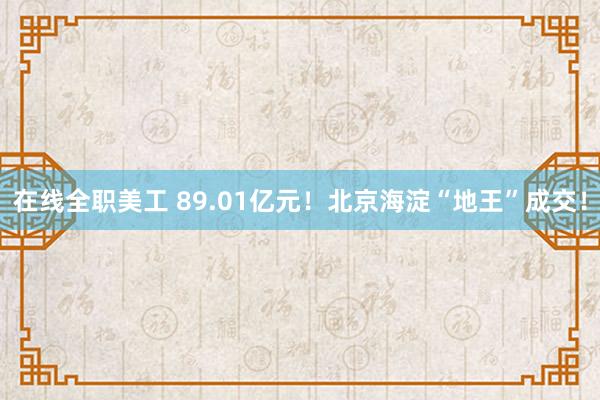 在线全职美工 89.01亿元！北京海淀“地王”成交！