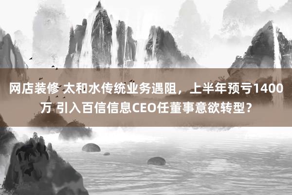 网店装修 太和水传统业务遇阻，上半年预亏1400万 引入百信信息CEO任董事意欲转型？