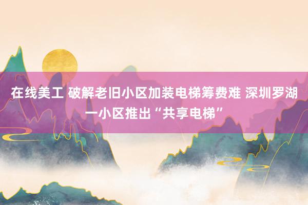 在线美工 破解老旧小区加装电梯筹费难 深圳罗湖一小区推出“共享电梯”