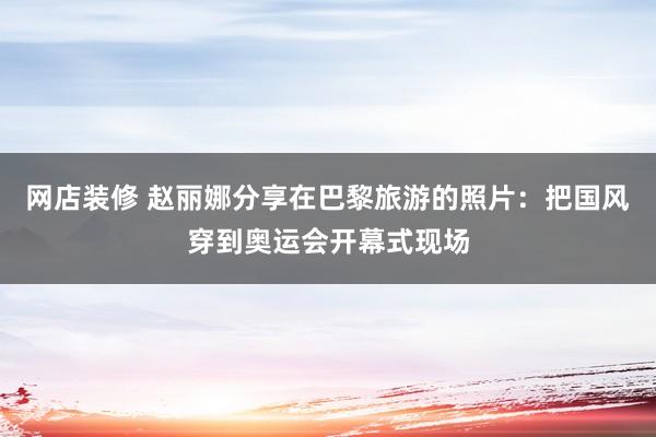 网店装修 赵丽娜分享在巴黎旅游的照片：把国风穿到奥运会开幕式现场