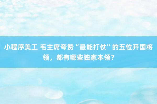 小程序美工 毛主席夸赞“最能打仗”的五位开国将领，都有哪些独家本领？