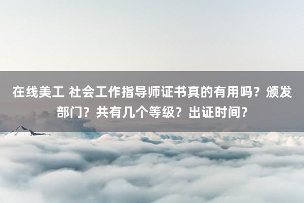 在线美工 社会工作指导师证书真的有用吗？颁发部门？共有几个等级？出证时间？