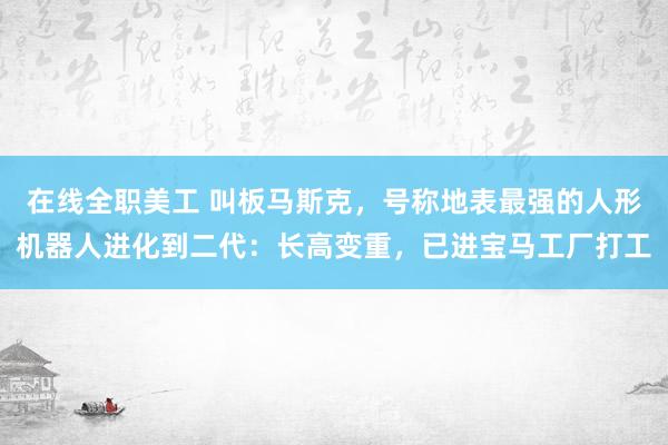 在线全职美工 叫板马斯克，号称地表最强的人形机器人进化到二代：长高变重，已进宝马工厂打工