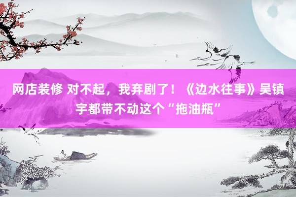 网店装修 对不起，我弃剧了！《边水往事》吴镇宇都带不动这个“拖油瓶”