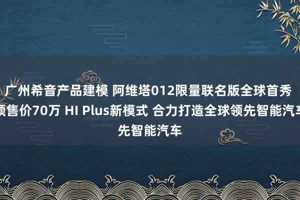 广州希音产品建模 阿维塔012限量联名版全球首秀 预售价70万 HI Plus新模式 合力打造全球领先智能汽车