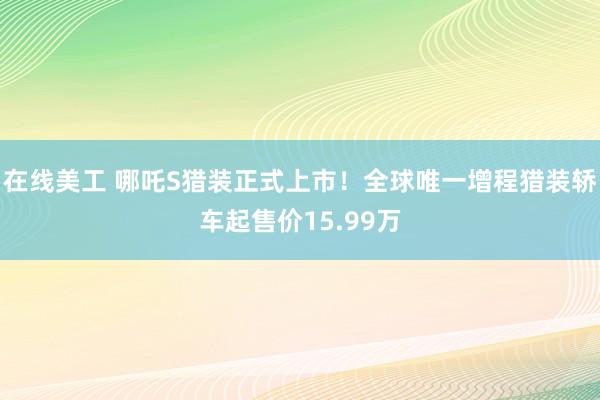 在线美工 哪吒S猎装正式上市！全球唯一增程猎装轿车起售价15.99万