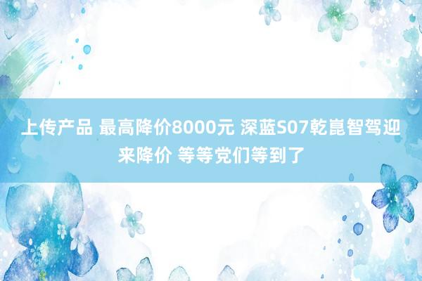 上传产品 最高降价8000元 深蓝S07乾崑智驾迎来降价 等等党们等到了