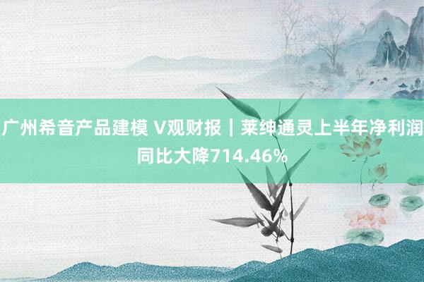 广州希音产品建模 V观财报｜莱绅通灵上半年净利润同比大降714.46%