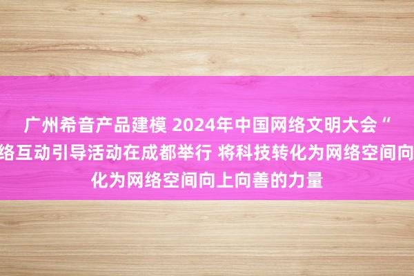 广州希音产品建模 2024年中国网络文明大会“未来之夜”网络互动引导活动在成都举行 将科技转化为网络空间向上向善的力量