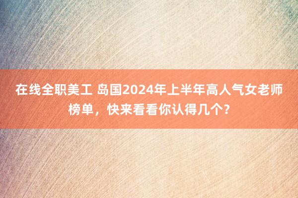 在线全职美工 岛国2024年上半年高人气女老师榜单，快来看看你认得几个？