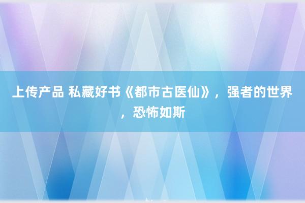 上传产品 私藏好书《都市古医仙》，强者的世界，恐怖如斯