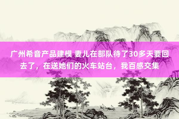 广州希音产品建模 妻儿在部队待了30多天要回去了，在送她们的火车站台，我百感交集