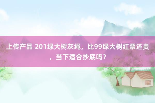 上传产品 201绿大树灰绳，比99绿大树红票还贵，当下适合抄底吗？