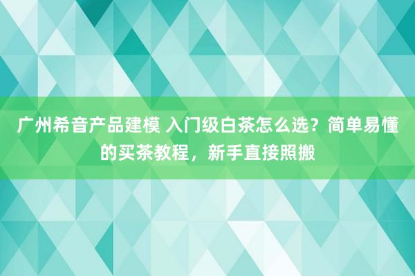 广州希音产品建模 入门级白茶怎么选？简单易懂的买茶教程，新手直接照搬