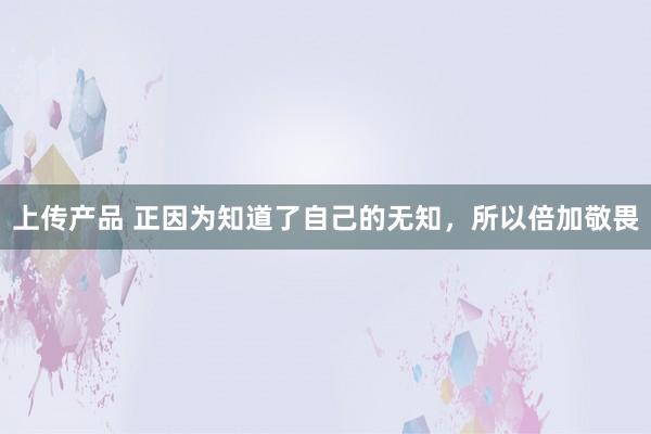 上传产品 正因为知道了自己的无知，所以倍加敬畏